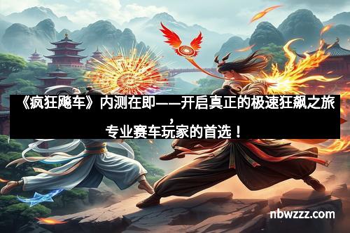 《疯狂飚车》内测在即——开启真正的极速狂飙之旅，专业赛车玩家的首选！