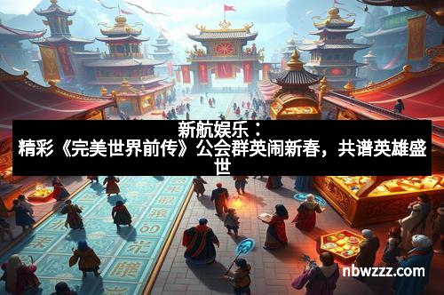 新航娱乐：精彩《完美世界前传》公会群英闹新春，共谱英雄盛世