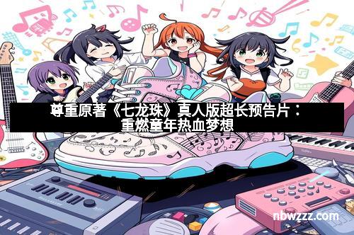 尊重原著《七龙珠》真人版超长预告片：重燃童年热血梦想